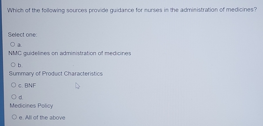 Which of the following sources provide guidance for nurses in the administration of medicines?
Select one:
a.
NMC guidelines on administration of medicines
b.
Summary of Product Characteristics
c. BNF
d.
Medicines Policy
e. All of the above