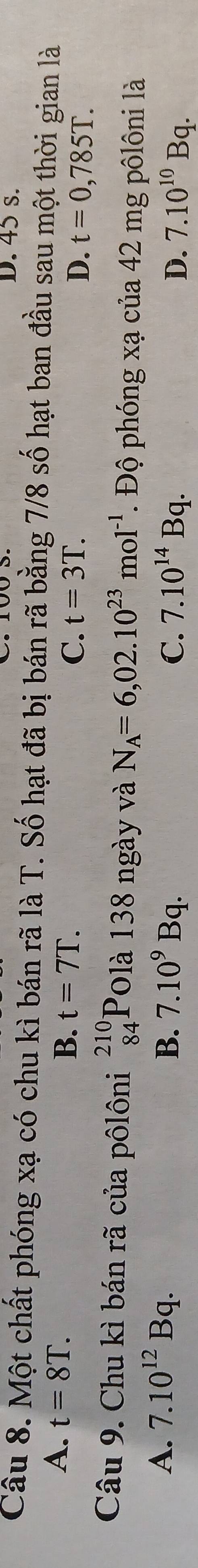 45 s.
Câu 8. Một chất phóng xạ có chu kì bán rã là T. Số hạt đã bị bán rã bằng 7/8 số hạt ban đầu sau một thời gian là
A. t=8T.
B. t=7T.
C. t=3T. D. t=0,785T. 
Câu 9. Chu kì bán rã của pôlôni beginarrayr 210 84endarray Polà 138 ngày và N_A=6,02.10^(23)mol^(-1). Độ phóng xạ của 42 mg pôlôni là
A. 7.10^(12)Bq. B. 7.10^9Bq. C. 7.10^(14)Bq. D. 7.10^(10)Bq.