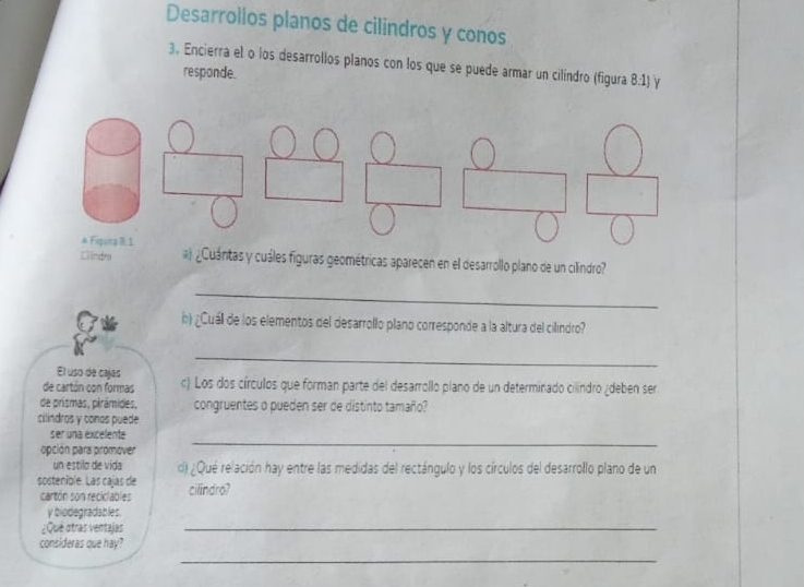 Desarrollos planos de cilindros y conos 
3. Encierra el o los desarrollos planos con los que se puede armar un cilíndro (figura 8:1) y 
responde. 
& Fiqura R.1 
Clindra ¿Cuántas y cuáles figuras geométricas aparecen en el desarrollo plano de un cilindro? 
_ 
b) ¿Cuáll de los elementos del desarrollo plano corresponde a la altura del cilindro? 
El uso de cajas 
_ 
de cartón con formas c) Los dos círculos que forman parte del desarrollo plano de un determinado cilindro ¿deben ser 
de prismas, pirámides, congruentes o pueden ser de distinto tamaño? 
cilindros y conas puede 
ser una excelente 
opción para promover 
_ 
un estilo de vida d) ¿Qué relación hay entre las medidas del rectángulo y los círculos del desarrollo plano de un 
sostenible. Las cajas de cilindro? 
cartón son reciclables 
y biodegradables. 
¿Que otras ventajas 
_ 
_ 
consideras que hay?