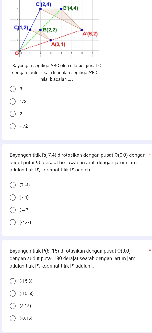 dengan factor skala k adalah segitiga A'B'C',
nilai k adalah ... .
3
1/2
2
-1/2
Bayangan titik R(-7,4) dirotasikan dengan pusat O(0,0) dengan *
sudut putar 90 derajat berlawanan arah dengan jarum jam
adalah titik R’, koorinat titik R' adalah ... .
(7,-4)
(7,4)
(4,7)
(-4,-7)
Bayangan titik P(8,-15) dirotasikan dengan pusat O(0,0) *
dengan sudut putar 180 derajat searah dengan jarum jam
adalah titik P ’, koorinat titik P' adalah ...
(-15,8)
(-15,-8)
(8,15)
(-8,15)