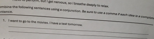 lo penon, but I get nervous, so I breathe deeply to relax. 
ntence. 
ombine the following sentences using a conjunction. Be sure to use a comma if each idea is a complete 
_ 
_ 
1. I want to go to the movies. I have a test tomorrow. 
_