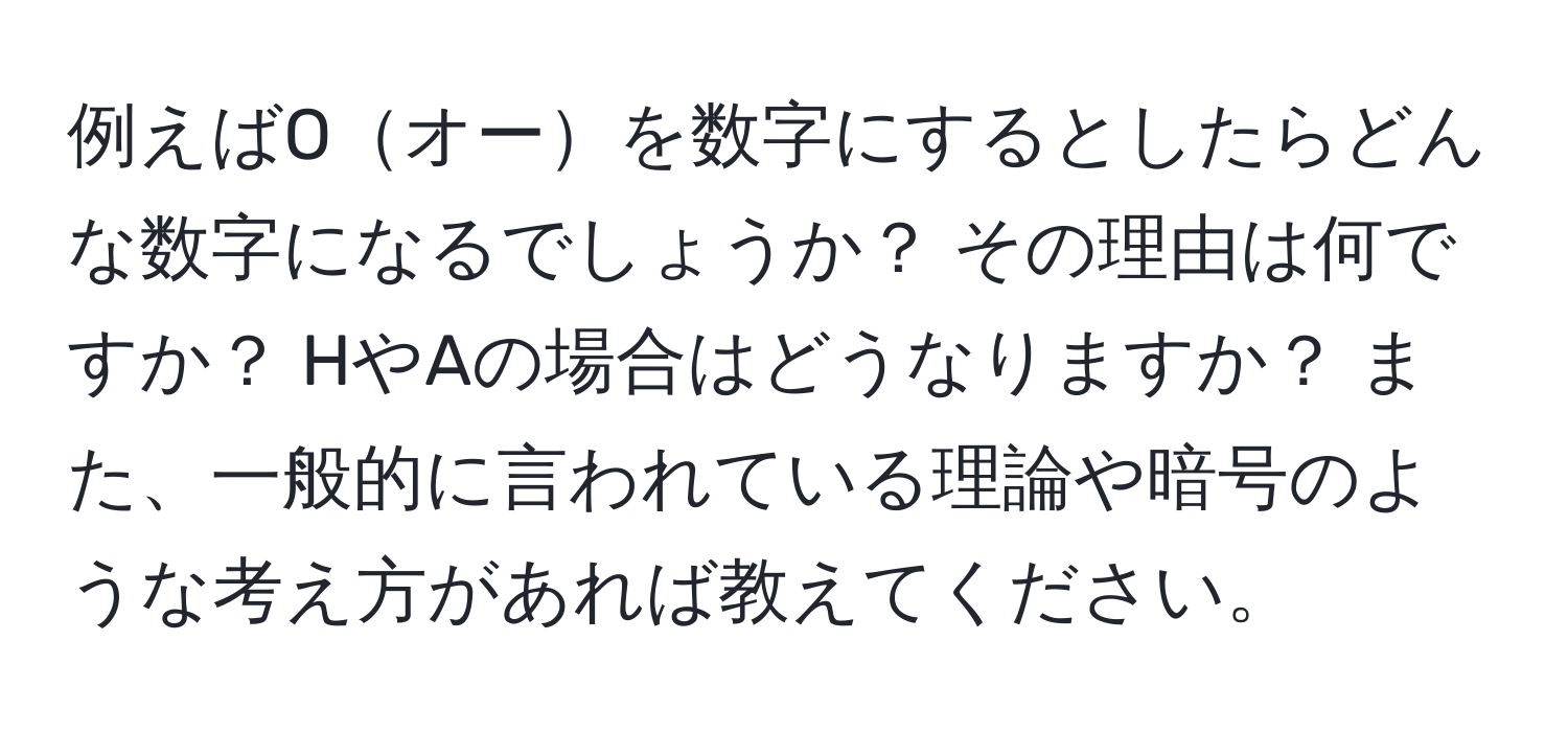 例えばOオーを数字にするとしたらどんな数字になるでしょうか？ その理由は何ですか？ HやAの場合はどうなりますか？ また、一般的に言われている理論や暗号のような考え方があれば教えてください。