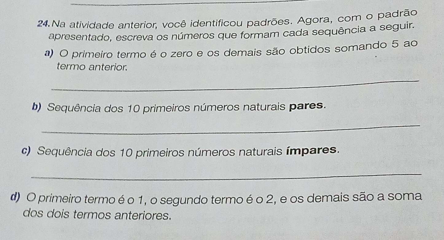 Na atividade anterior, você identificou padrões. Agora, com o padrão 
apresentado, escreva os números que formam cada sequência a seguir. 
a) O primeiro termo é o zero e os demais são obtidos somando 5 ao 
termo anterior. 
_ 
b) Sequência dos 10 primeiros números naturais pares. 
_ 
c) Sequência dos 10 primeiros números naturais ímpares. 
_ 
d) O primeiro termo é o 1, o segundo termo é o 2, e os demais são a soma 
dos dois termos anteriores.