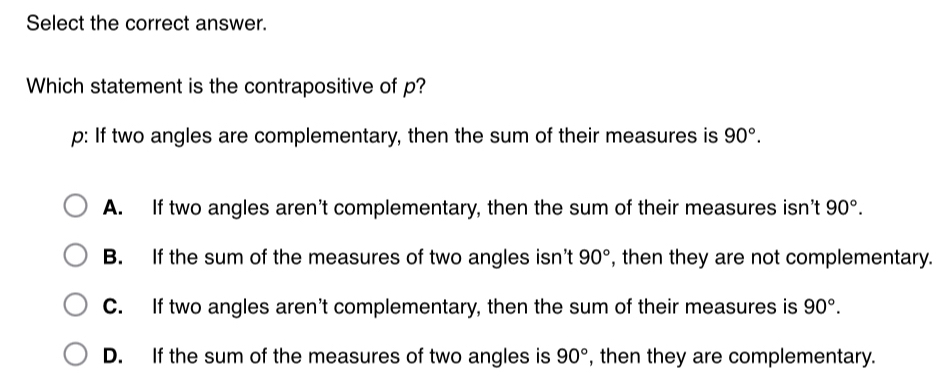 Select the correct answer.
Which statement is the contrapositive of p?
p: If two angles are complementary, then the sum of their measures is 90°.
A. If two angles aren’t complementary, then the sum of their measures isn’t 90°.
B. If the sum of the measures of two angles isn’t 90° , then they are not complementary.
C. If two angles aren’t complementary, then the sum of their measures is 90°.
D. If the sum of the measures of two angles is 90° , then they are complementary.