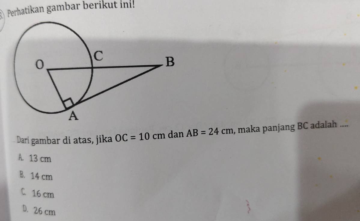 Perhatikan gambar berikut ini!
Dari gambar di atas, jika OC=10cm dan AB=24cm , maka panjang BC adalah ....
A. 13 cm
B. 14 cm
C. 16 cm
D. 26 cm