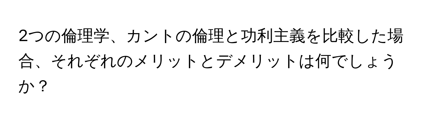 2つの倫理学、カントの倫理と功利主義を比較した場合、それぞれのメリットとデメリットは何でしょうか？