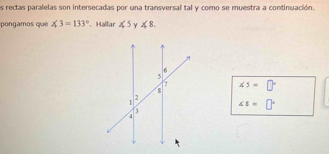 os rectas paralelas son intersecadas por una transversal tal y como se muestra a continuación. 
pongamos que ∠ 3=133°. Hallar ∠ 5 y ∠ 8.
∠ 5=□°
∠ 8=□°