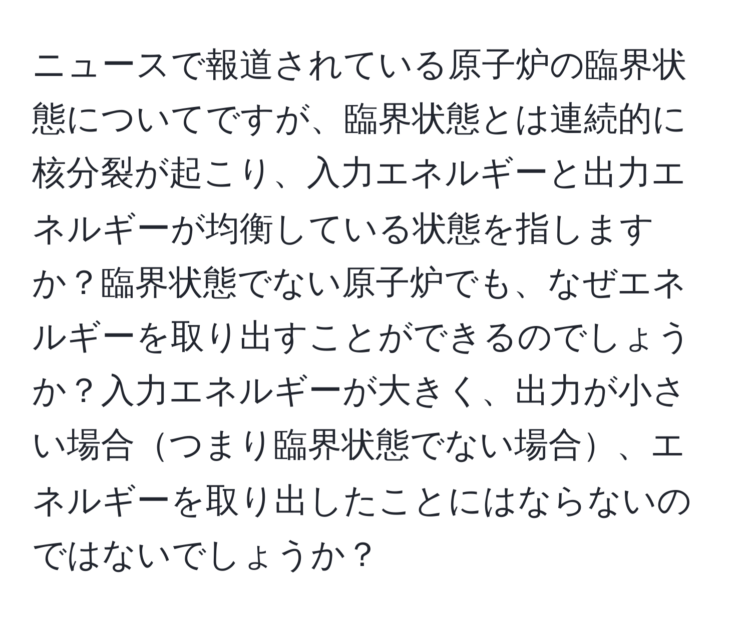 ニュースで報道されている原子炉の臨界状態についてですが、臨界状態とは連続的に核分裂が起こり、入力エネルギーと出力エネルギーが均衡している状態を指しますか？臨界状態でない原子炉でも、なぜエネルギーを取り出すことができるのでしょうか？入力エネルギーが大きく、出力が小さい場合つまり臨界状態でない場合、エネルギーを取り出したことにはならないのではないでしょうか？