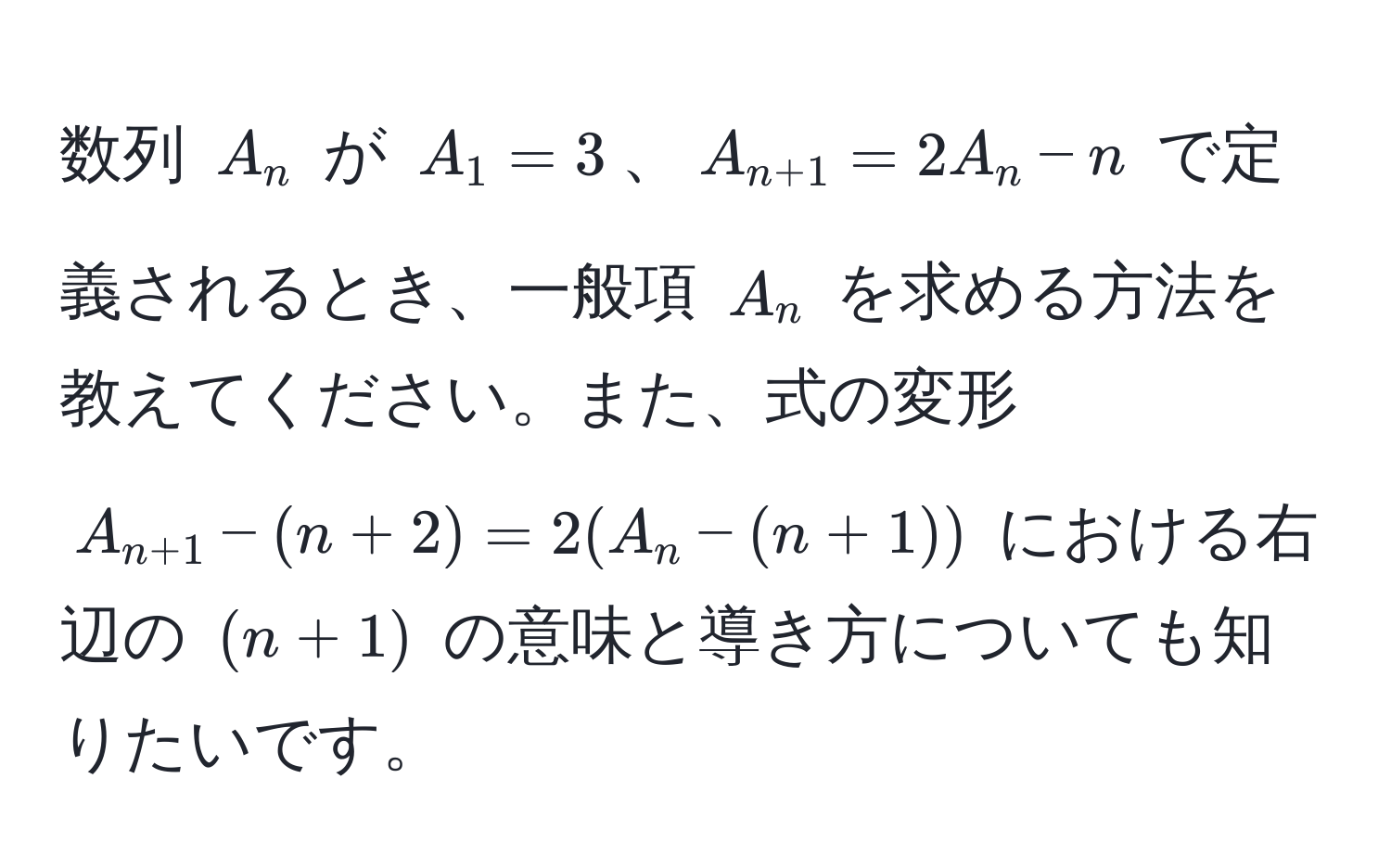 数列 $A_n$ が $A_1 = 3$、$A_n+1 = 2A_n - n$ で定義されるとき、一般項 $A_n$ を求める方法を教えてください。また、式の変形 $A_n+1 - (n + 2) = 2(A_n - (n + 1))$ における右辺の $(n + 1)$ の意味と導き方についても知りたいです。