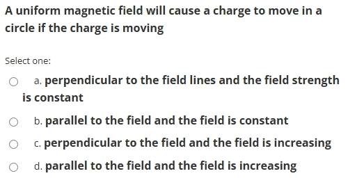 A uniform magnetic field will cause a charge to move in a
circle if the charge is moving
Select one:
a. perpendicular to the field lines and the field strength
is constant
b. parallel to the field and the field is constant
c. perpendicular to the field and the field is increasing
d. parallel to the field and the field is increasing