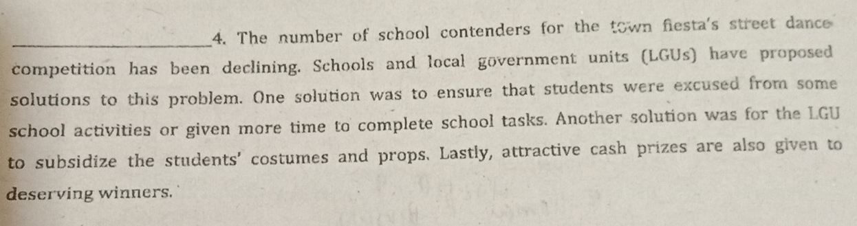 The number of school contenders for the town fiesta's street dance 
competition has been declining. Schools and local government units (LGUs) have proposed 
solutions to this problem. One solution was to ensure that students were excused from some 
school activities or given more time to complete school tasks. Another solution was for the LGU 
to subsidize the students' costumes and props. Lastly, attractive cash prizes are also given to 
deserving winners.