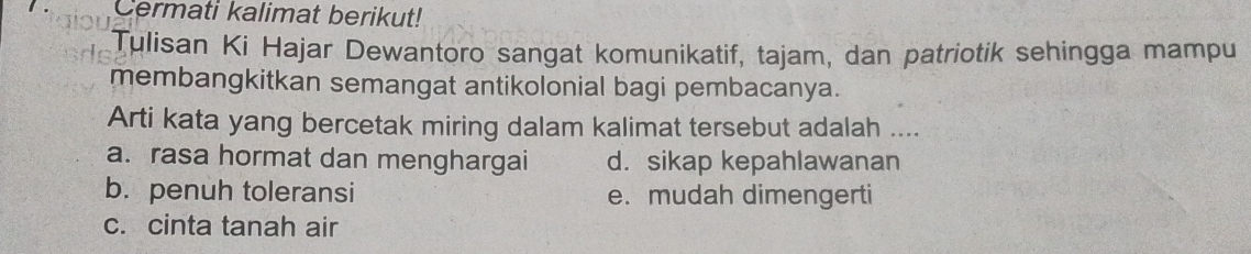 Cermati kalimat berikut!
Tulisan Ki Hajar Dewantoro sangat komunikatif, tajam, dan patriotik sehingga mampu
membangkitkan semangat antikolonial bagi pembacanya.
Arti kata yang bercetak miring dalam kalimat tersebut adalah ....
a. rasa hormat dan menghargai d. sikap kepahlawanan
b. penuh toleransi e. mudah dimengerti
c. cinta tanah air