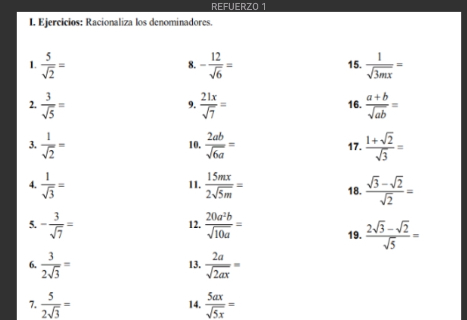 REFUERZ0 1 
I. Ejercicios: Racionaliza los denominadores. 
1.  5/sqrt(2) = - 12/sqrt(6) = 15.  1/sqrt(3mx) =
8. 
2.  3/sqrt(5) =  21x/sqrt(7) = 16.  (a+b)/sqrt(ab) =
9. 
3.  1/sqrt(2) = 10.  2ab/sqrt(6a) = 17.  (1+sqrt(2))/sqrt(3) =
4.  1/sqrt(3) = 11.  15mx/2sqrt(5m) =
18.  (sqrt(3)-sqrt(2))/sqrt(2) =
5. - 3/sqrt(7) = 12.  20a^2b/sqrt(10a) =
19.  (2sqrt(3)-sqrt(2))/sqrt(5) =
6.  3/2sqrt(3) = 13.  2a/sqrt(2ax) =
7.  5/2sqrt(3) = 14.  5ax/sqrt(5x) =