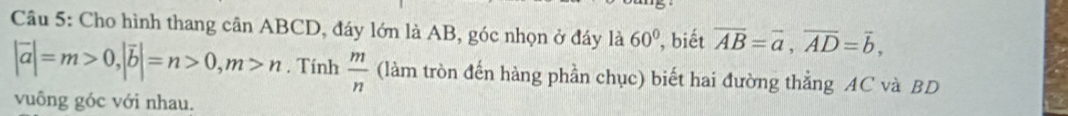 Cho hình thang cần ABCD, đáy lớn là AB, góc nhọn ở đáy là 60° , biết overline AB=overline a, overline AD=overline b,
|vector a|=m>0, |vector b|=n>0, m>n. Tính  m/n  (làm tròn đến hàng phần chục) biết hai đường thẳng AC và BD
vuông góc với nhau.