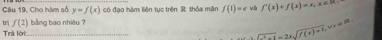 Cho hàm số y=f(x) có đạo hàm liên tục trên R thỏa mãn f(1)=e và f'(x)+f(x)=x, x∈ R
trị f(2) bằng bao nhiêu ? 
Trà lời:_
sqrt(x^2+1)=2xsqrt(f(x)+1), forall x∈ R.