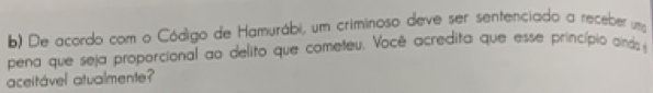 De acordo com o Código de Hamurábi, um criminoso deve ser sentenciado a receber uma 
pena que seja proporcional ao delito que cometeu. Você acredita que esse princípio cinds 
aceitável atualmente?