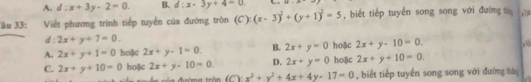 A. d:x+3y-2=0. B. d:x-3y+4=0. 
âu 33: Viết phương trình tiếp tuyển của đường tròn (C):(x-3)^2+(y+1)^2=5 , biết tiếp tuyến song song với đường tháng yī
d: 2x+y+7=0.
A. 2x+y+1=0 hoặc 2x+y-1=0.
B. 2x+y=0 hoặc 2x+y-10=0.

D. 2x+y=0
C. 2x+y+10=0 hoặc 2x+y-10=0. hoặc 2x+y+10=0.
x^2+y^2+4x+4y-17=0 , biết tiếp tuyến song song với đường thằn