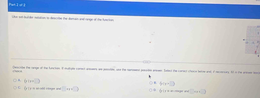 Use set-builder notation to describe the domain and range of the function.

Descibe the range of the function. If multiple correct answers are possible, use the narrowest possible answer. Select the correct choice below and, if necessary, fill in the answer box(
choice
B.  y|y>□ 
A.  y|y≥ □  □ ≤ y≤ □
C.  y| y is an odd integer and □ ≤ y≤ □  D. y y is an integer and