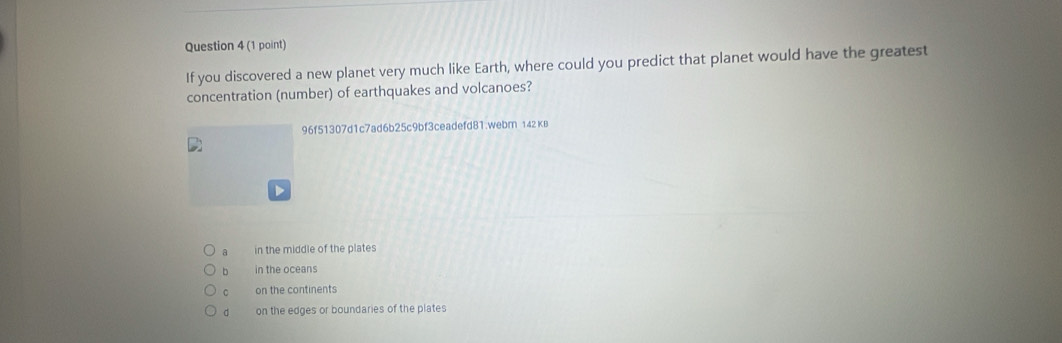 If you discovered a new planet very much like Earth, where could you predict that planet would have the greatest
concentration (number) of earthquakes and volcanoes?
96f51307d1c7ad6b25c9bf3ceadefd81.webm 142 kB
a in the middle of the plates
b in the oceans
C on the continents
d on the edges or boundaries of the plates