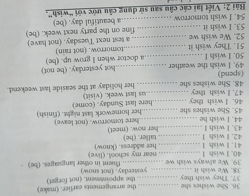 She wishes she _ 
the arrangements earlier. (make) 
37. They wish they _ the appointment. (not forget) 
38. We wish it …… 、 yesterday. (not snow) 
39. We always wish we _fluent in other languages. (be) 
40. I wish I ................ near my school. (live) 
41. I wish I ................ her address. (know) 
42. I wish I ................ taller. (be) 
43. I wish I ................. .her now. (meet) 
44. I wish he _here tomorrow. (not leave) 
45. She wishes she _her homework last night. (finish) 
46. I wish they …_ here last Sunday. (come) 
47. I wish they , . .us last week. (visit) 
48. She wishes she _her holiday at the seaside last weekend. 
(spend) 
49. I wish the weather _hot yesterday. (be not) 
50. I wish I _a doctor when I grow up. (be) 
51. They wish it _.tomorrow. (not rain) 
52. We wish we _a test next Tuesday. (not have) 
53. I wish it _fine on the party next week. (be) 
54. I wish tomorrow _.a beautiful day. (be) 
Bài 2: Viết lại các câu sau sử dụng câu ước với “wish”.