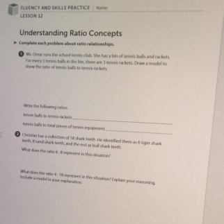 FLUENCY AND SKILLS PRACTICE Name 
LESSON 12 
Understanding Ratio Concepts 
Complete each problem about ratio relationships. 
M. Omar rum the school tennis club. She has a bin of tennis balls and rackets. 
For every 5 tennis balls in the hin, there are 3 tennis rackets. Draw a model to 
show the ratioof ternes bal's to tenrsis rackets. 
Write the following ratios. 
teinn balís to ternis rackers 
_ 
_ 
tennis ball to total pieces of tennis equipeent 
Chrvsan has a collection of 111 shark teeth. He idennified them as 6 tiger shark 
teem, B sand shark teeth, and the rest as bull shark teeth. 
What does the saro 6 - 8 represent in this situation? 
include a model is your explanation. wun does the rrio 4 : 18 represent in this situation? Explain your masoning.