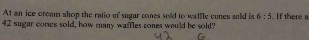 At an ice cream shop the ratio of sugar cones sold to waffle cones sold is 6:5. If there a
42 sugar cones sold, how many waffles cones would be sold?