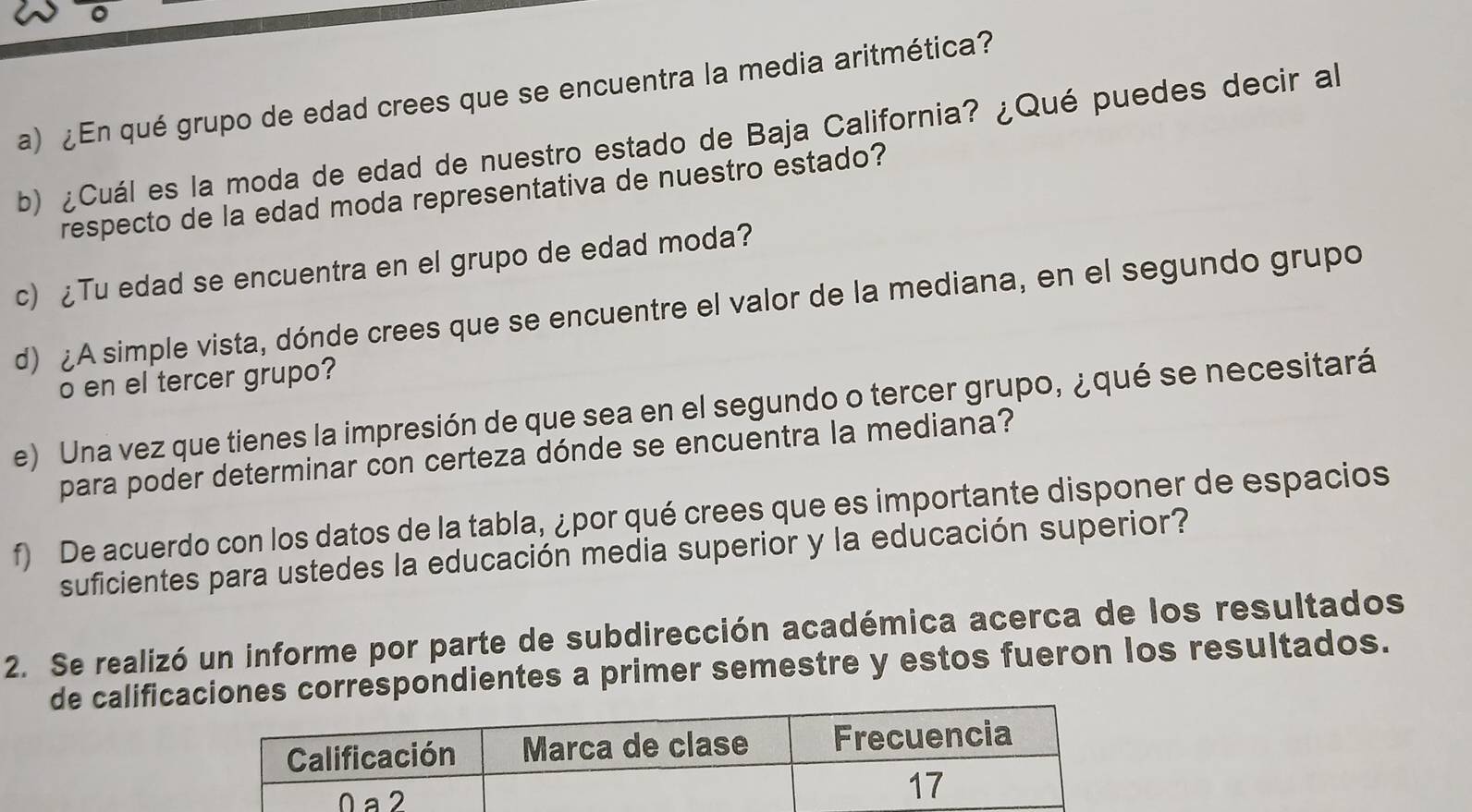 ¿En qué grupo de edad crees que se encuentra la media aritmética? 
b) ¿Cuál es la moda de edad de nuestro estado de Baja California? ¿Qué puedes decir al 
respecto de la edad moda representativa de nuestro estado? 
c) ¿Tu edad se encuentra en el grupo de edad moda? 
d) ¿A simple vista, dónde crees que se encuentre el valor de la mediana, en el segundo grupo 
o en el tercer grupo? 
e) Una vez que tienes la impresión de que sea en el segundo o tercer grupo, ¿ qué se necesitará 
para poder determinar con certeza dónde se encuentra la mediana? 
f) De acuerdo con los datos de la tabla, ¿por qué crees que es importante disponer de espacios 
suficientes para ustedes la educación media superior y la educación superior? 
2. Se realizó un informe por parte de subdirección académica acerca de los resultados 
de calificaones correspondientes a primer semestre y estos fueron los resultados.