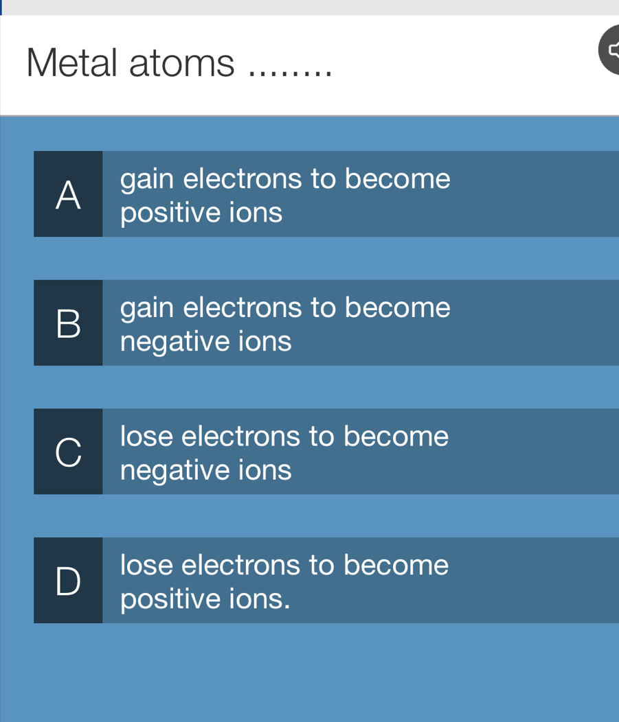 Metal atoms_
A gain electrons to become
positive ions
B gain electrons to become
negative ions
C
lose electrons to become
negative ions
D lose electrons to become
positive ions.