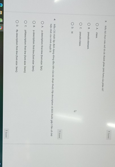 Score
3: Kiểu bộ chọn nào mô tả các thành phần (nhỏ hơn) của phần tử?
A. class
B. pseudo-element.
C. pseudo-class.
D. id
1 Score
4: Mẫu CSS thiết lập định dạng dòng đầu tiên của các đoạn thuộc lớp description có kích thước gấp 3 lần cỡ chữ
hiện thời của trình duyệt là
A. p.description::first-line (font-size: 3pt;.
B. p.description::first-line (font-size: 3em;.
C. p#description::first-line font-size: 3rem;.
D. #p.description:;first-line (font-size: 3em;.
1 Score