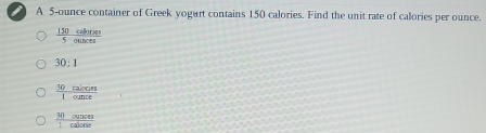 A 5-ounce container of Greek yogurt contains 150 calories. Find the unit rate of calories per ounce.
 150callones/5ounces 
30:1
 30calcos s/1ounce 
 30cances/1calone 