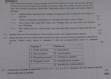 1.1 Mrs Taba owns parrots, cats and dogs, all of which live in her home. The number of dogs 
living in her home is twice the number of parrots, while the number of cats is one more 
than the number of parrots. When Mrs Taba looks at all of her pets, she sees a total of
46 legs. 
1.1.1 Algebraically represent the number of dogs and cats in terms of the number of (5) 
parrots. 
1.1.2 Write the algebraic expression to calculate the total number of legs. (3) 
1.1.3 How many cats does Mrs Taba own? Please show all your work and explain 
your thinking. 
(8) 
1.1.4 Mrs Taba buys four more dogs. Calculate the total number of legs that she willl (4) 
1.2 Briefly discuss the importance of translating words into mathematical notation. (10) 
1.3 Many primary school mathematics textbooks refer to some of the properties by alternative 
names. Match each name in column 1 with its corresponding name in column 
2. 
(8) 
1.4 A learner in Grade 4 says that 3* (4* 5)=3* 4* 3* 5. Explain earner would (2) 
think that she is correct. [40]