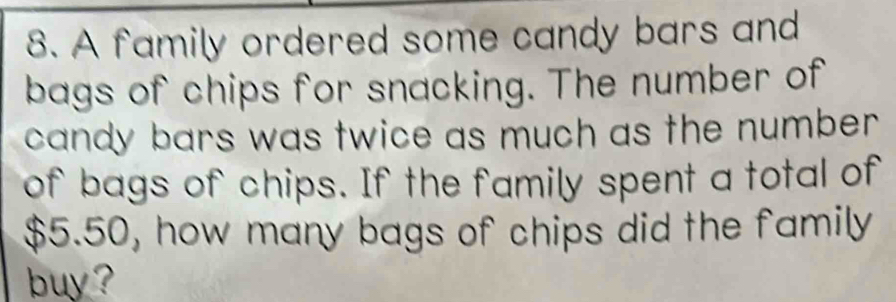 A family ordered some candy bars and 
bags of chips for snacking. The number of 
candy bars was twice as much as the number . 
of bags of chips. If the family spent a total of
$5.50, how many bags of chips did the family 
buy ?