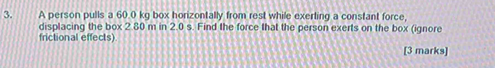 A person pulls a 60.0 kg box horizontally from rest while exerting a constant force, 
displacing the box 2.80 m in 2.0 s. Find the force that the person exerts on the box (ignore 
frictional effects). 
[3 marks]