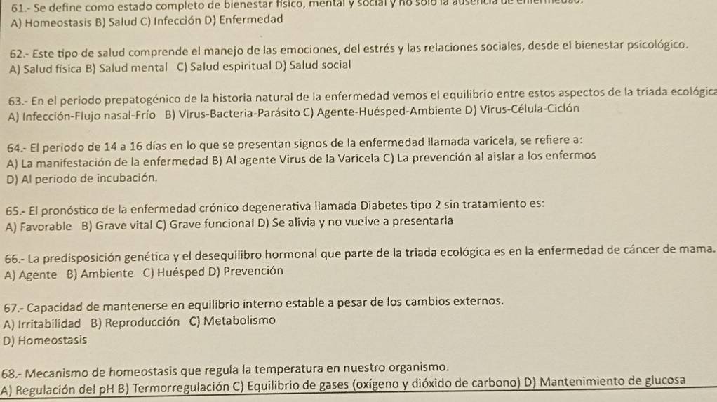 61.- Se define como estado completo de blenestar físico, mental y social y no soló la ausencia de e
A) Homeostasis B) Salud C) Infección D) Enfermedad
62.- Este tipo de salud comprende el manejo de las emociones, del estrés y las relaciones sociales, desde el bienestar psicológico.
A) Salud física B) Salud mental C) Salud espiritual D) Salud social
63.- En el periodo prepatogénico de la historia natural de la enfermedad vemos el equilibrio entre estos aspectos de la triada ecológica
A) Infección-Flujo nasal-Frío B) Virus-Bacteria-Parásito C) Agente-Huésped-Ambiente D) Virus-Célula-Ciclón
64.- El periodo de 14 a 16 días en lo que se presentan signos de la enfermedad Ilamada varicela, se refiere a:
A) La manifestación de la enfermedad B) Al agente Virus de la Varicela C) La prevención al aislar a los enfermos
D) Al periodo de incubación.
65.- El pronóstico de la enfermedad crónico degenerativa llamada Diabetes tipo 2 sin tratamiento es:
A) Favorable B) Grave vital C) Grave funcional D) Se alivia y no vuelve a presentarla
66.- La predisposición genética y el desequilibro hormonal que parte de la triada ecológica es en la enfermedad de cáncer de mama.
A) Agente B) Ambiente C) Huésped D) Prevención
67.- Capacidad de mantenerse en equilibrio interno estable a pesar de los cambios externos.
A) Irritabilidad B) Reproducción C) Metabolismo
D) Homeostasis
68.- Mecanismo de homeostasis que regula la temperatura en nuestro organismo.
A) Regulación del pH B) Termorregulación C) Equilibrio de gases (oxígeno y dióxido de carbono) D) Mantenimiento de glucosa