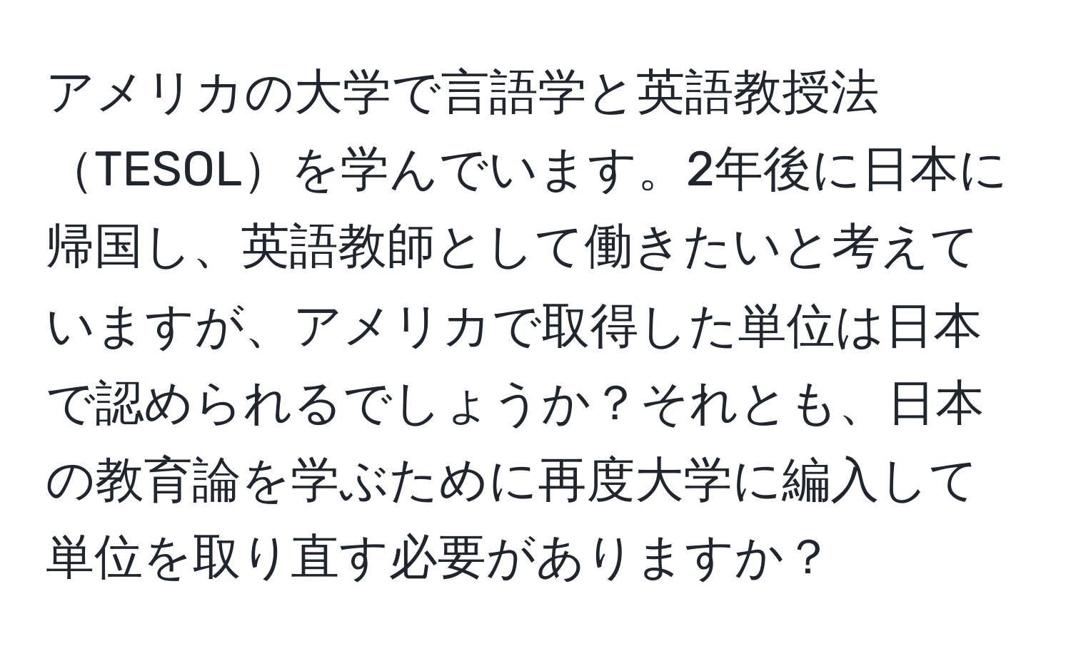 アメリカの大学で言語学と英語教授法TESOLを学んでいます。2年後に日本に帰国し、英語教師として働きたいと考えていますが、アメリカで取得した単位は日本で認められるでしょうか？それとも、日本の教育論を学ぶために再度大学に編入して単位を取り直す必要がありますか？