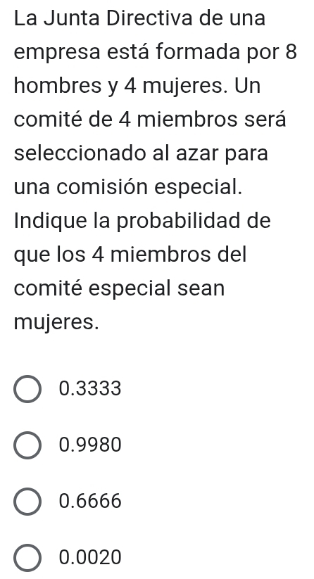 La Junta Directiva de una
empresa está formada por 8
hombres y 4 mujeres. Un
comité de 4 miembros será
seleccionado al azar para
una comisión especial.
Indique la probabilidad de
que los 4 miembros del
comité especial sean
mujeres.
0.3333
0.9980
0.6666
0.0020