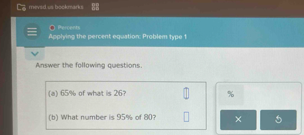 mevsd.us bookmarks 
Percents 
Applying the percent equation: Problem type 1 
Answer the following questions. 
(a) 65% of what is 26? %
(b) What number is 95% of 80? 
×