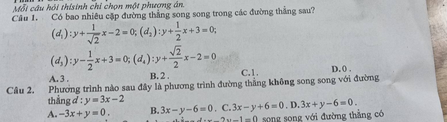 Mỗi câu hỏi thísinh chỉ chọn một phượng án.
Câu 1. Có bao nhiêu cặp đường thẳng song song trong các đường thẳng sau?
(d_1):y+ 1/sqrt(2) x-2=0; (d_2):y+ 1/2 x+3=0;
(d_3):y- 1/2 x+3=0; (d_4):y+ sqrt(2)/2 x-2=0
A. 3.
B. 2. C. 1. D. 0.
Câu 2. Phương trình nào sau đây là phương trình đường thẳng không song song với đường
thẳng d : y=3x-2
A. -3x+y=0. . C. 3x-y+6=0. D. 3x+y-6=0.
B. 3x-y-6=0
· x-2y-1=0 song song với đường thẳng có