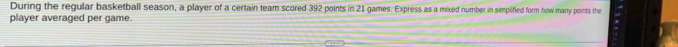 During the regular basketball season, a player of a certain team scored 392 points in 21 games. Express as a mixed number in simplified form how manry points the 
player averaged per game.