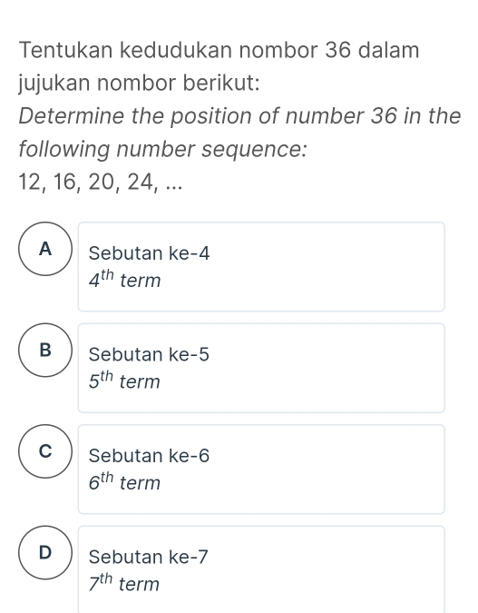 Tentukan kedudukan nombor 36 dalam
jujukan nombor berikut:
Determine the position of number 36 in the
following number sequence:
12, 16, 20, 24, ...
A Sebutan ke -4
4^(th) term
B Sebutan ke -5
5^(th) term
C Sebutan ke -6
6^(th) term
D Sebutan ke -7
7^(th) term