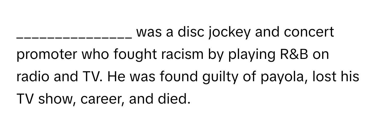 was a disc jockey and concert promoter who fought racism by playing R&B on radio and TV. He was found guilty of payola, lost his TV show, career, and died.