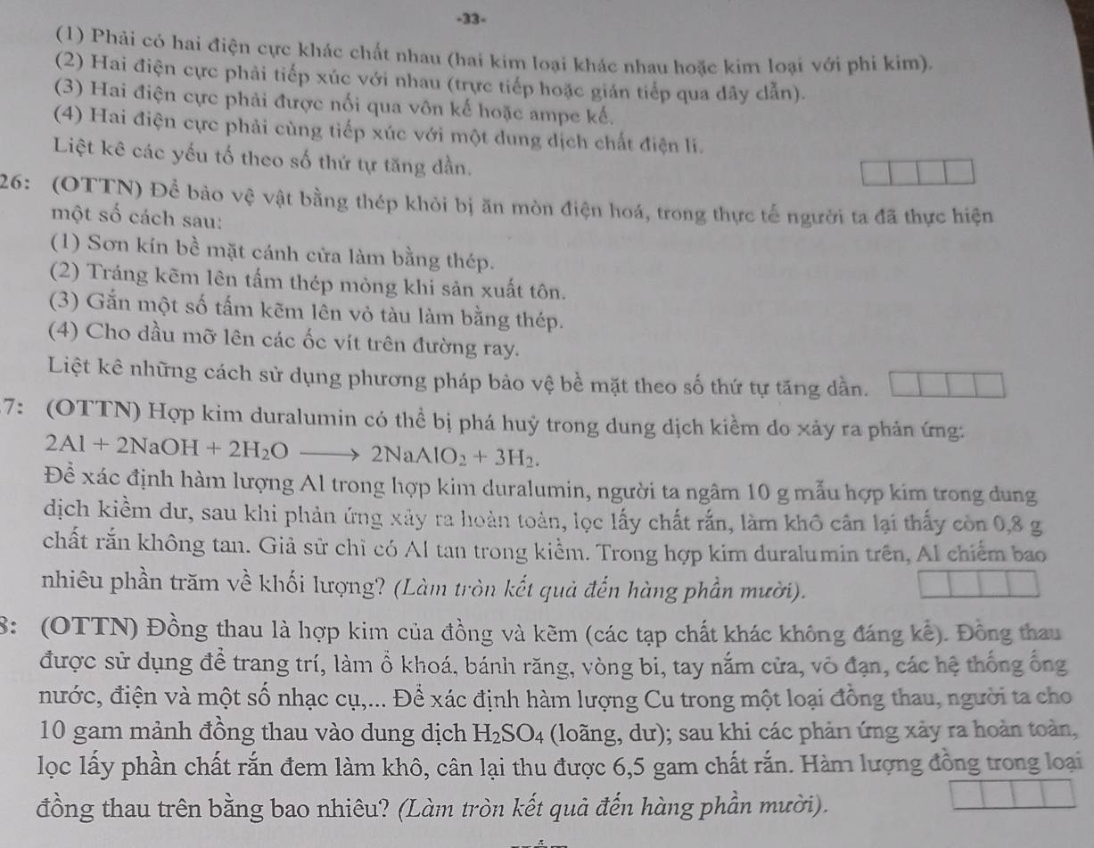 33-
(1) Phải có hai điện cực khác chất nhau (hai kim loại khác nhau hoặc kim loại với phi kim).
(2) Hai điện cực phải tiếp xúc với nhau (trực tiếp hoặc gián tiếp qua dây dẫn).
(3) Hai điện cực phải được nổi qua vôn kế hoặc ampe kế.
(4) Hai điện cực phải cùng tiếp xúc với một dung dịch chất điện li.
Liệt kê các yếu tố theo số thứ tự tăng dần.
26: (OTTN) Để bảo vệ vật bằng thép khỏi bị ăn mòn điện hoá, trong thực tế người ta đã thực hiện
một số cách sau:
(1) Sơn kín bề mặt cánh cửa làm bằng thép.
(2) Tráng kẽm lên tấm thép mỏng khi sản xuất tôn.
(3) Gắn một số tấm kẽm lên vỏ tàu làm bằng thép.
(4) Cho dầu mỡ lên các ốc vít trên đường ray.
Liệt kê những cách sử dụng phương pháp bảo vệ bề mặt theo số thứ tự tăng dần.
7: (OTTN) Hợp kim duralumin có thể bị phá huỷ trong dung dịch kiềm do xảy ra phản ứng:
2Al+2NaOH+2H_2Oto 2NaAlO_2+3H_2.
Đề xác định hàm lượng Al trong hợp kim duralumin, người ta ngâm 10 g mẫu hợp kim trong dung
dịch kiềm dư, sau khi phản ứng xây ra hoàn toàn, lọc lấy chất rắn, làm khô cân lại thấy còn 0,8 g
chất rắn không tan. Giả sử chỉ có Al tan trong kiểm. Trong hợp kim duralumin trên, Al chiếm bao
nhiêu phần trăm về khối lượng? (Làm tròn kết quả đến hàng phần mười).
8: (OTTN) Đồng thau là hợp kim của đồng và kẽm (các tạp chất khác không đáng kế). Đồng thau
được sử dụng để trang trí, làm ổ khoá, bánh răng, vòng bi, tay nắm cửa, vô đạn, các hệ thống ống
nước, điện và một số nhạc cụ,... Để xác định hàm lượng Cu trong một loại đồng thau, người ta cho
10 gam mảnh đồng thau vào dung dịch H_2SO_4 (loãng, dư); sau khi các phản ứng xảy ra hoàn toàn,
lọc lấy phần chất rắn đem làm khô, cân lại thu được 6,5 gam chất rắn. Hàm lượng đồng trong loại
đồng thau trên bằng bao nhiêu? (Làm tròn kết quả đến hàng phần mười).