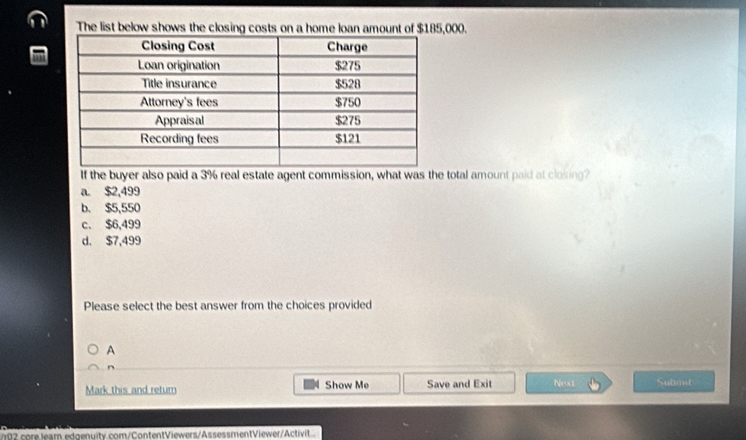 The list below shows the closing costs on a home loan amount of $185,000.
If the buyer also paid a 3% real estate agent commission, what was the total amount paid at closing?
a. $2,499
b. $5,550
c. $6,499
d. $7,499
Please select the best answer from the choices provided
A
n
Mark this and retur Show Me Save and Exit Next Submit
/102 core learn edgenuity com/ContentViewers/AssessmentViewer/Activit