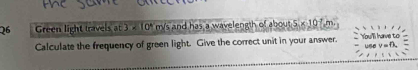 Green light travels at 3* 10^(wedge)m/s and has a wavelength of about 5* 10^(-7) m
Calculate the frequency of green light. Give the correct unit in your answer. You'll have to
/=1