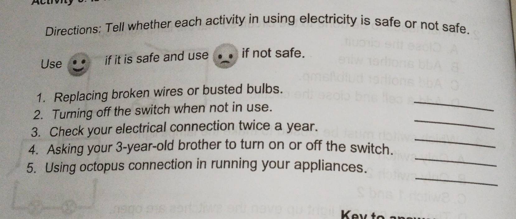 Directions: Tell whether each activity in using electricity is safe or not safe. 
Use if it is safe and use if not safe. 
1. Replacing broken wires or busted bulbs. 
2. Turning off the switch when not in use. 
_ 
3. Check your electrical connection twice a year. 
_ 
4. Asking your 3-year -old brother to turn on or off the switch. 
_ 
_ 
5. Using octopus connection in running your appliances. 
_ 
Kev