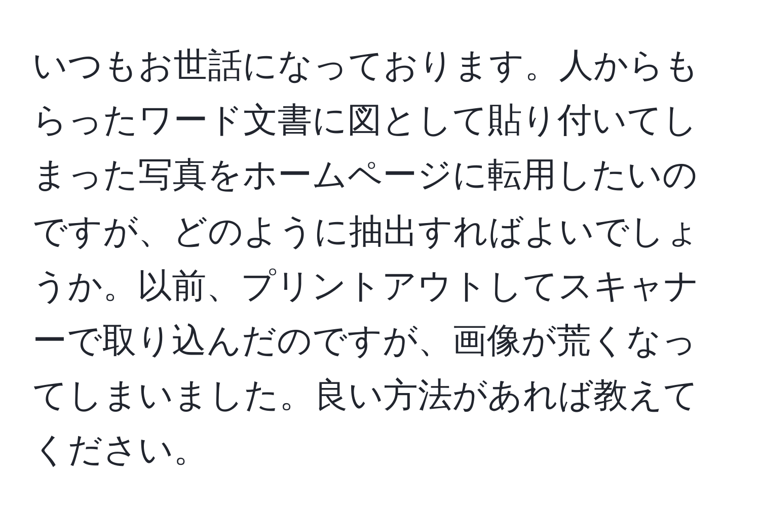 いつもお世話になっております。人からもらったワード文書に図として貼り付いてしまった写真をホームページに転用したいのですが、どのように抽出すればよいでしょうか。以前、プリントアウトしてスキャナーで取り込んだのですが、画像が荒くなってしまいました。良い方法があれば教えてください。