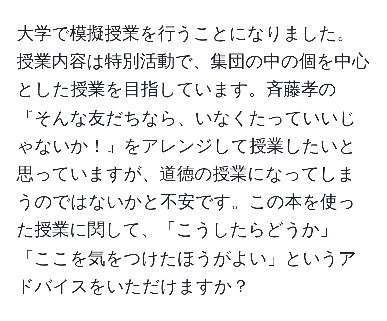 大学で模擬授業を行うことになりました。授業内容は特別活動で、集団の中の個を中心とした授業を目指しています。斉藤孝の『そんな友だちなら、いなくたっていいじゃないか！』をアレンジして授業したいと思っていますが、道徳の授業になってしまうのではないかと不安です。この本を使った授業に関して、「こうしたらどうか」「ここを気をつけたほうがよい」というアドバイスをいただけますか？