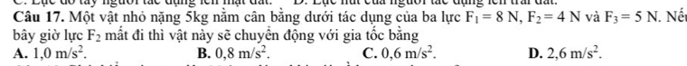 Dục đo tày ngưor tức đụng lên mất đất . nắt cứu ngưor thc đụng len trar à
Câu 17. Một vật nhỏ nặng 5kg nằm cân bằng dưới tác dụng của ba lực F_1=8N, F_2=4N và F_3=5N. . Nế
bây giờ lực F_2 mắt đi thì vật này sẽ chuyển động với gia tốc bằng
A. 1,0m/s^2. B. 0,8m/s^2. C. 0,6m/s^2. D. 2,6m/s^2.