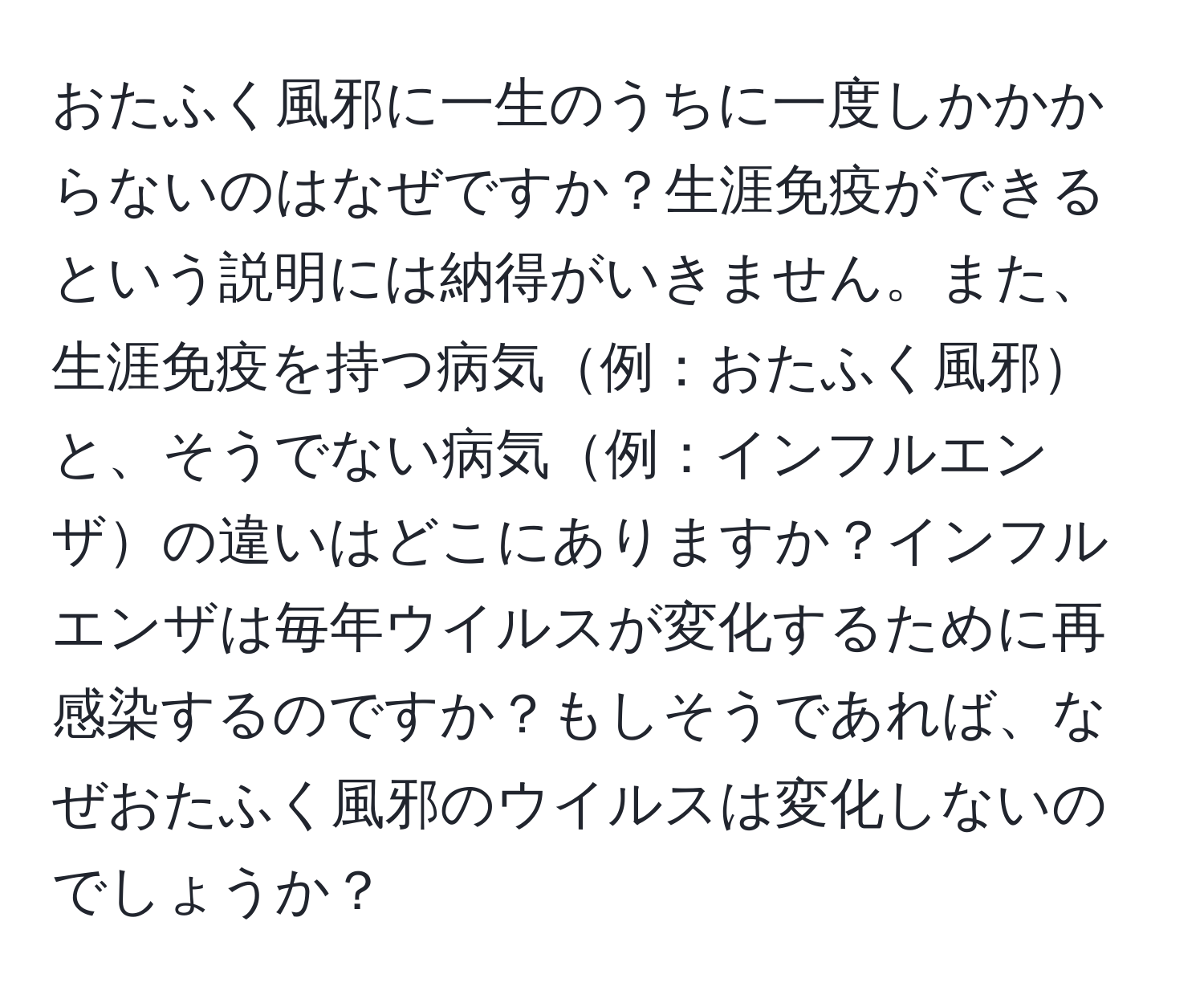 おたふく風邪に一生のうちに一度しかかからないのはなぜですか？生涯免疫ができるという説明には納得がいきません。また、生涯免疫を持つ病気例：おたふく風邪と、そうでない病気例：インフルエンザの違いはどこにありますか？インフルエンザは毎年ウイルスが変化するために再感染するのですか？もしそうであれば、なぜおたふく風邪のウイルスは変化しないのでしょうか？