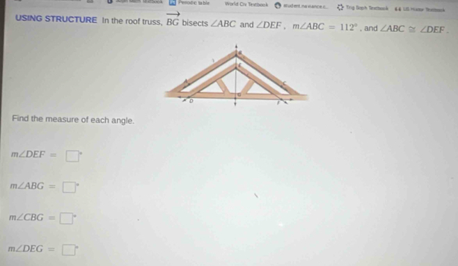 Pesodictable World Crv Textbook stud ent. na viance c.. Trig Soph Textbook € & US Huxze Tontook
USING STRUCTURE In the roof truss. vector BG bisects ∠ ABC and ∠ DEF, m∠ ABC=112° , and ∠ ABC≌ ∠ DEF. 
Find the measure of each angle.
m∠ DEF=□°
m∠ ABG=□°
m∠ CBG=□°
m∠ DEG=□°